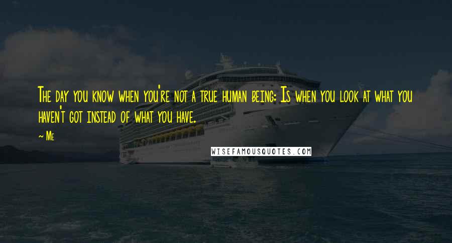 Me Quotes: The day you know when you're not a true human being: Is when you look at what you haven't got instead of what you have.