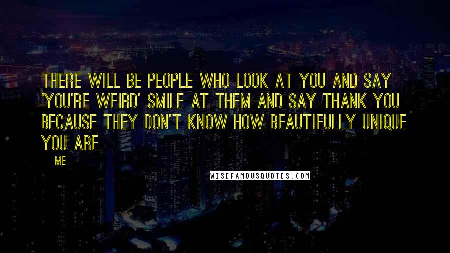 Me Quotes: There will be people who look at you and say 'You're weird' smile at them and say thank you because they don't know how beautifully unique you are