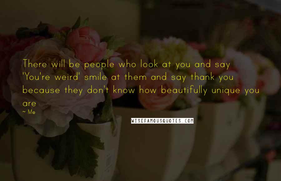 Me Quotes: There will be people who look at you and say 'You're weird' smile at them and say thank you because they don't know how beautifully unique you are