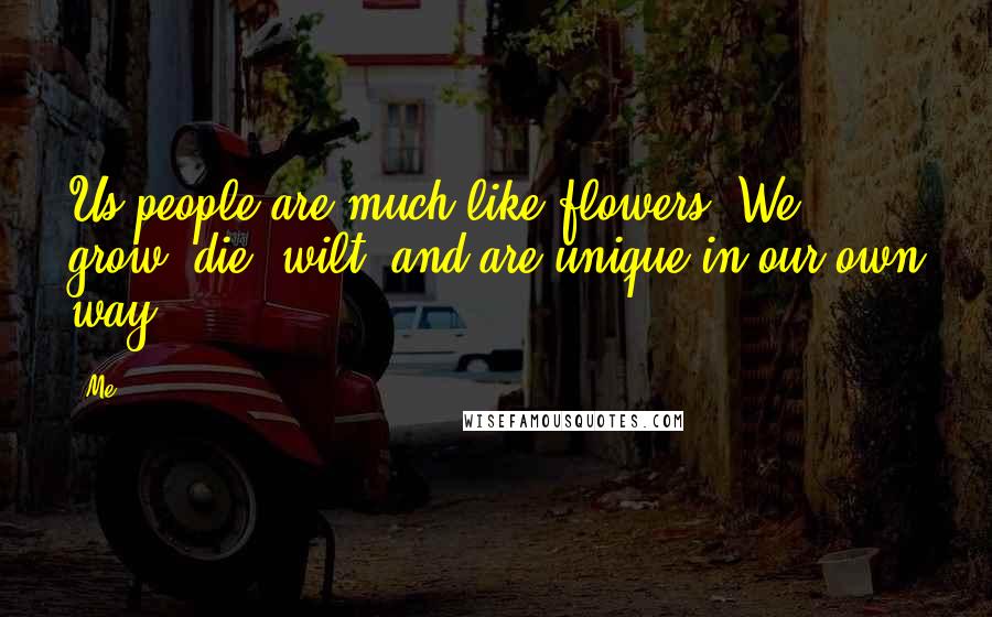 Me Quotes: Us people are much like flowers, We grow, die, wilt, and are unique in our own way.