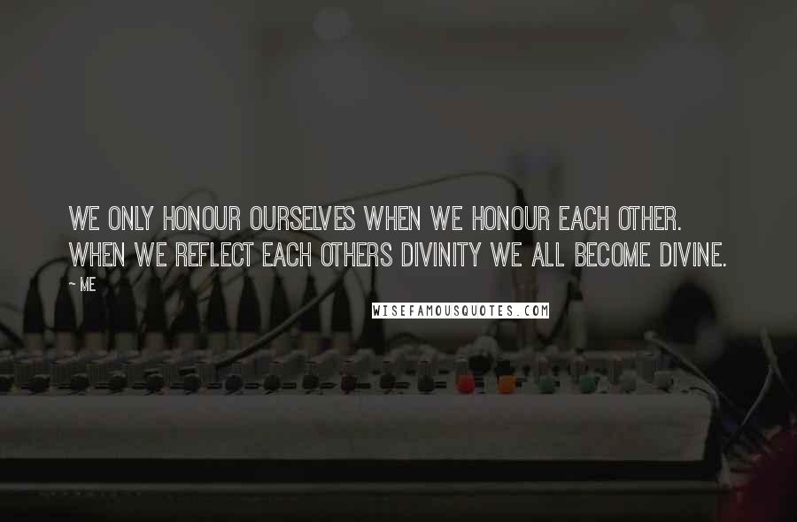 Me Quotes: We only honour ourselves when we honour each other. When we reflect each others divinity we all become divine.