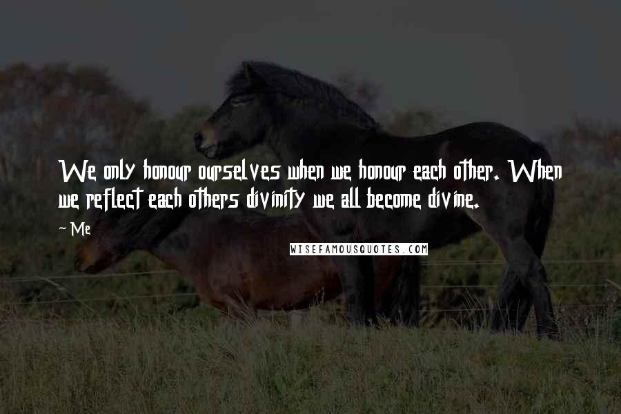 Me Quotes: We only honour ourselves when we honour each other. When we reflect each others divinity we all become divine.