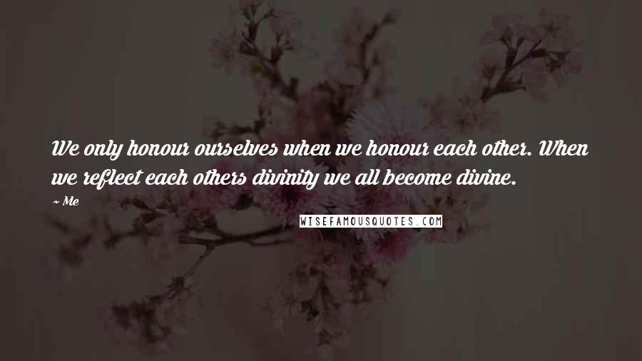 Me Quotes: We only honour ourselves when we honour each other. When we reflect each others divinity we all become divine.