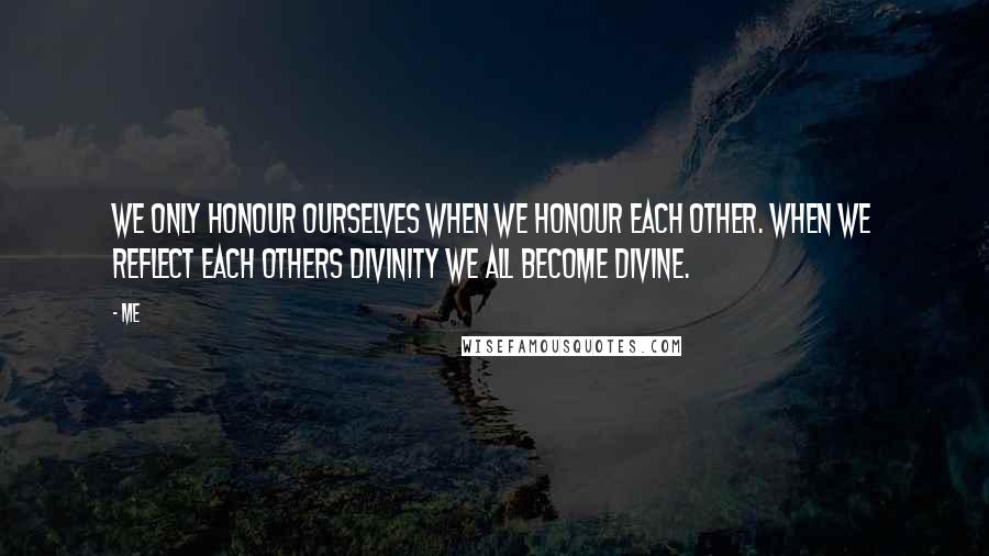 Me Quotes: We only honour ourselves when we honour each other. When we reflect each others divinity we all become divine.