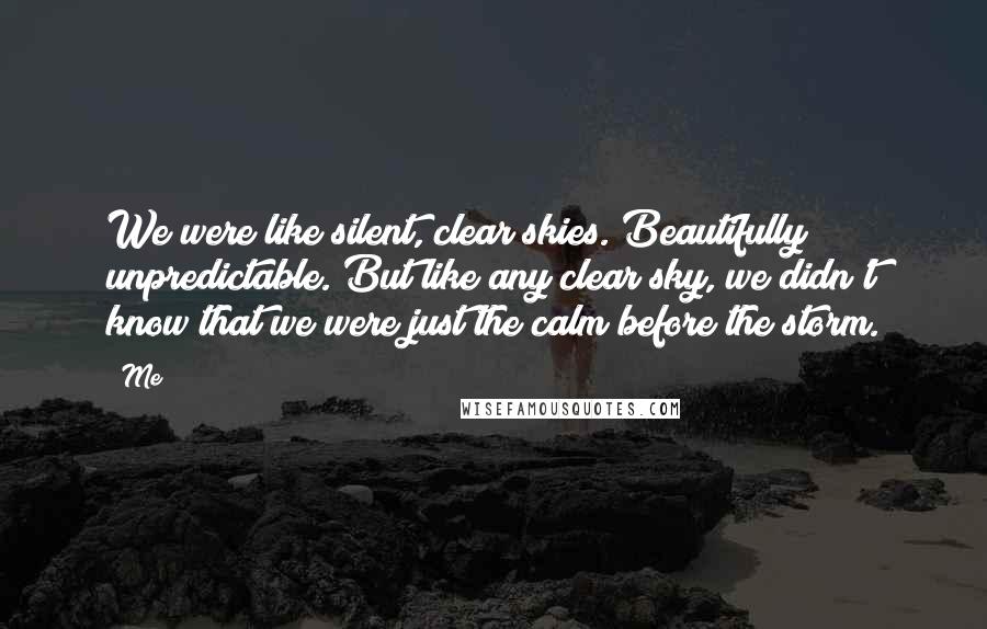 Me Quotes: We were like silent, clear skies. Beautifully unpredictable. But like any clear sky, we didn't know that we were just the calm before the storm.