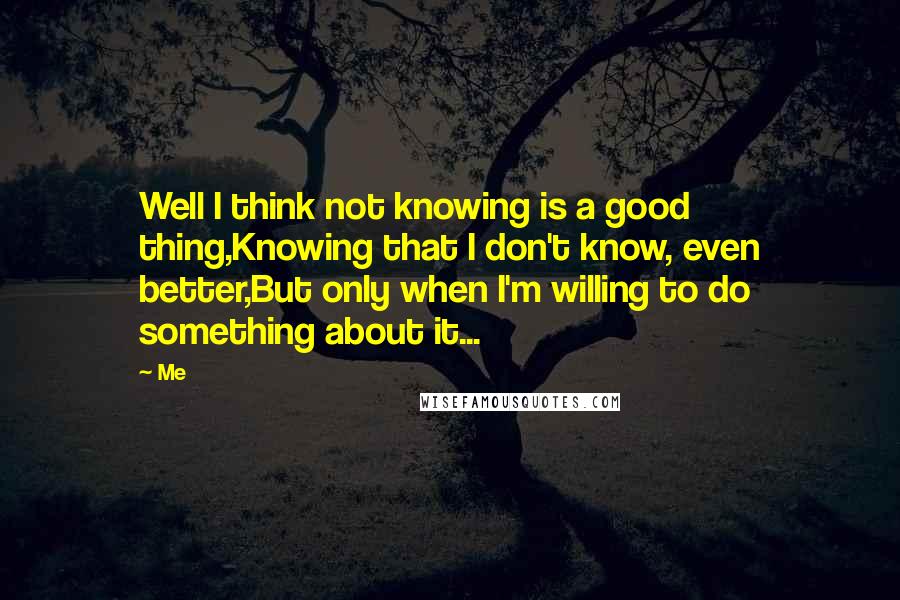 Me Quotes: Well I think not knowing is a good thing,Knowing that I don't know, even better,But only when I'm willing to do something about it...