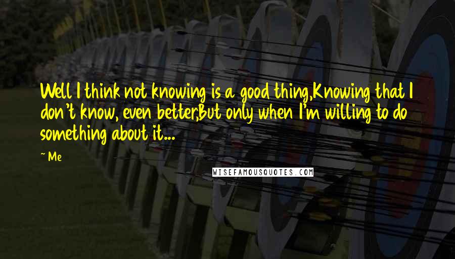 Me Quotes: Well I think not knowing is a good thing,Knowing that I don't know, even better,But only when I'm willing to do something about it...