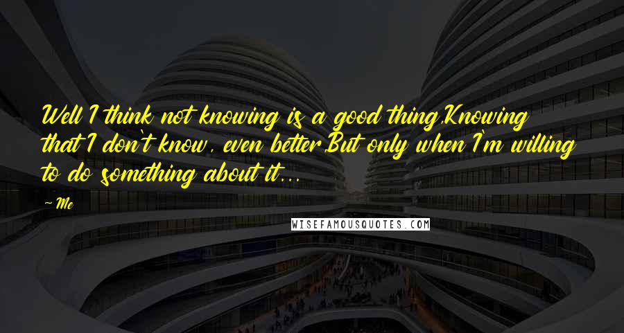 Me Quotes: Well I think not knowing is a good thing,Knowing that I don't know, even better,But only when I'm willing to do something about it...