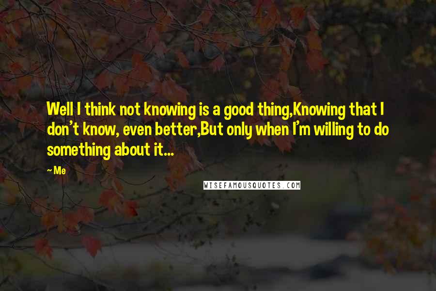 Me Quotes: Well I think not knowing is a good thing,Knowing that I don't know, even better,But only when I'm willing to do something about it...
