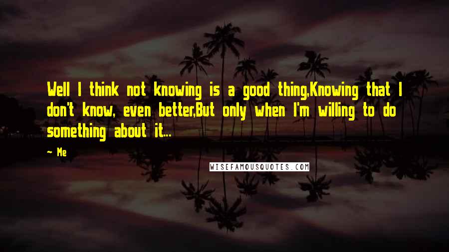 Me Quotes: Well I think not knowing is a good thing,Knowing that I don't know, even better,But only when I'm willing to do something about it...