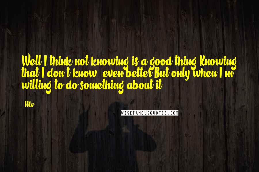 Me Quotes: Well I think not knowing is a good thing,Knowing that I don't know, even better,But only when I'm willing to do something about it...