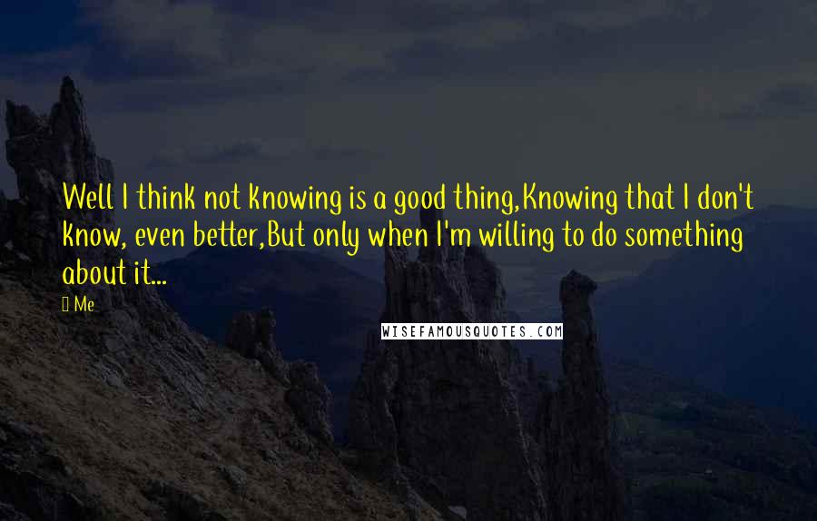 Me Quotes: Well I think not knowing is a good thing,Knowing that I don't know, even better,But only when I'm willing to do something about it...