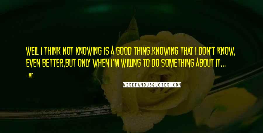 Me Quotes: Well I think not knowing is a good thing,Knowing that I don't know, even better,But only when I'm willing to do something about it...