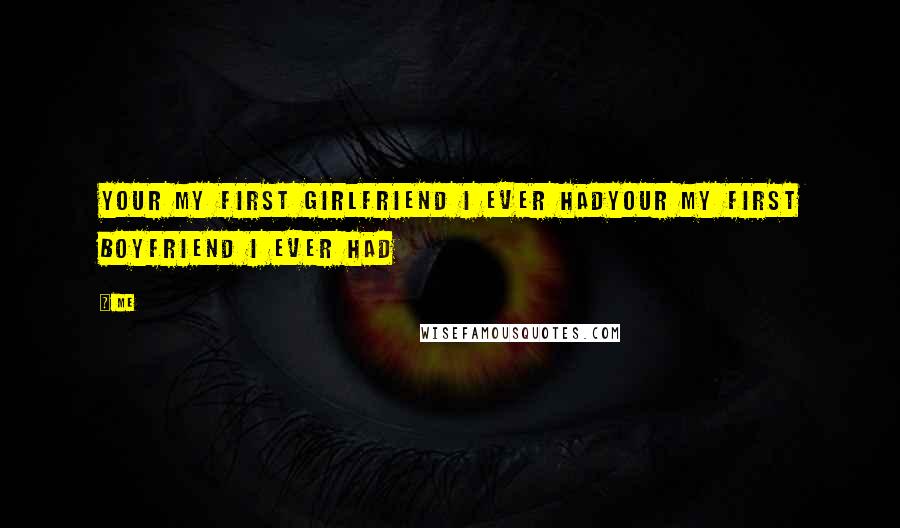 Me Quotes: Your MY first girlfriend I ever hadYour MY first boyfriend I ever had