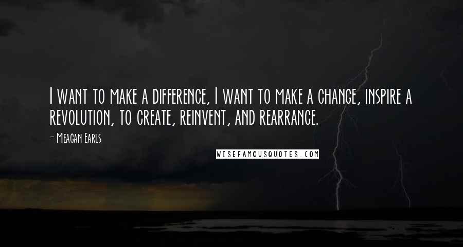Meagan Earls Quotes: I want to make a difference, I want to make a change, inspire a revolution, to create, reinvent, and rearrange.