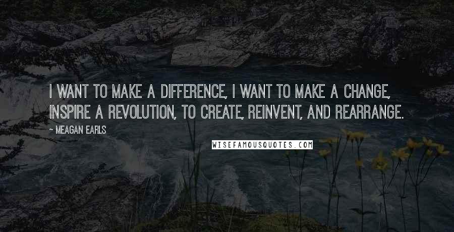 Meagan Earls Quotes: I want to make a difference, I want to make a change, inspire a revolution, to create, reinvent, and rearrange.