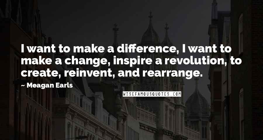 Meagan Earls Quotes: I want to make a difference, I want to make a change, inspire a revolution, to create, reinvent, and rearrange.