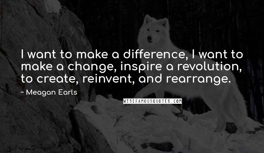 Meagan Earls Quotes: I want to make a difference, I want to make a change, inspire a revolution, to create, reinvent, and rearrange.