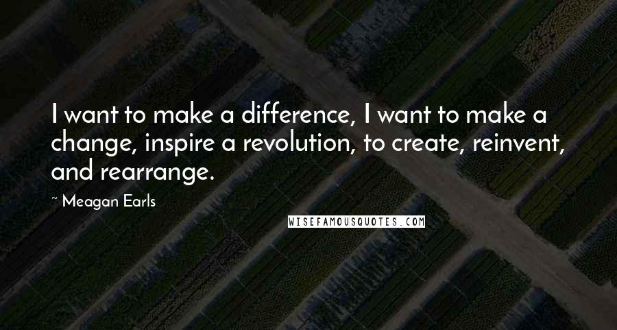 Meagan Earls Quotes: I want to make a difference, I want to make a change, inspire a revolution, to create, reinvent, and rearrange.