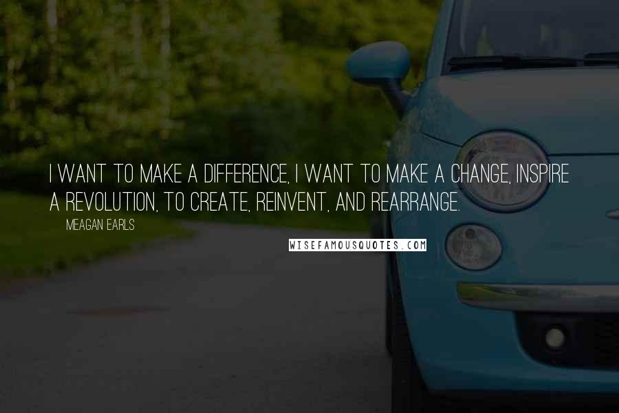 Meagan Earls Quotes: I want to make a difference, I want to make a change, inspire a revolution, to create, reinvent, and rearrange.