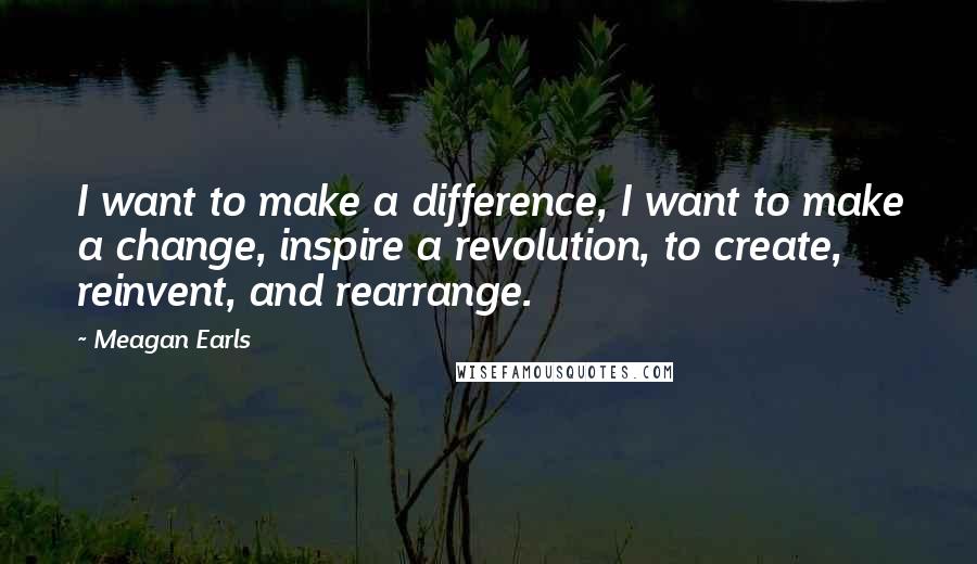 Meagan Earls Quotes: I want to make a difference, I want to make a change, inspire a revolution, to create, reinvent, and rearrange.