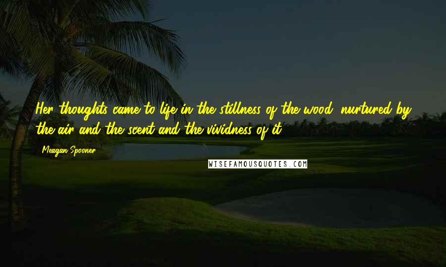 Meagan Spooner Quotes: Her thoughts came to life in the stillness of the wood, nurtured by the air and the scent and the vividness of it.