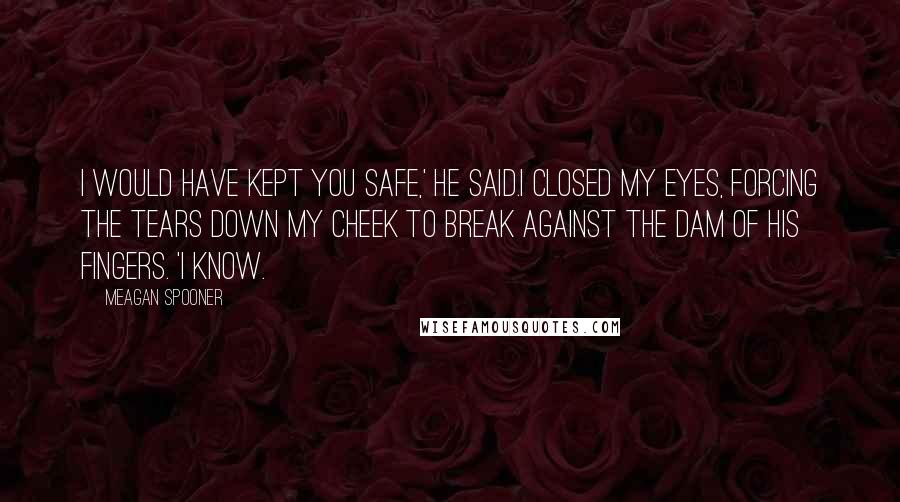 Meagan Spooner Quotes: I would have kept you safe,' he said.I closed my eyes, forcing the tears down my cheek to break against the dam of his fingers. 'I know.