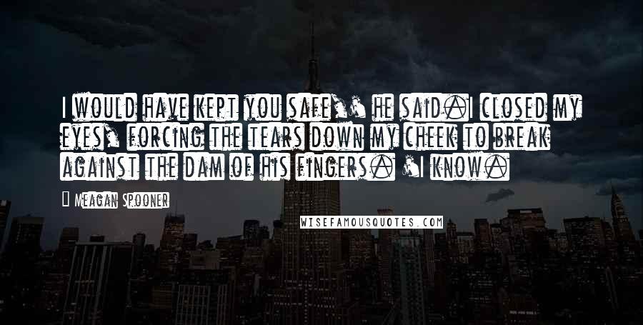 Meagan Spooner Quotes: I would have kept you safe,' he said.I closed my eyes, forcing the tears down my cheek to break against the dam of his fingers. 'I know.