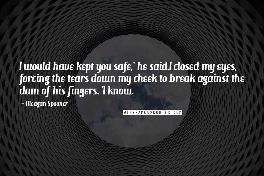 Meagan Spooner Quotes: I would have kept you safe,' he said.I closed my eyes, forcing the tears down my cheek to break against the dam of his fingers. 'I know.