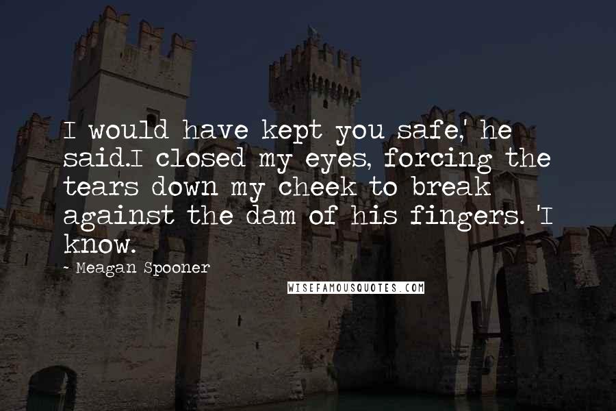 Meagan Spooner Quotes: I would have kept you safe,' he said.I closed my eyes, forcing the tears down my cheek to break against the dam of his fingers. 'I know.