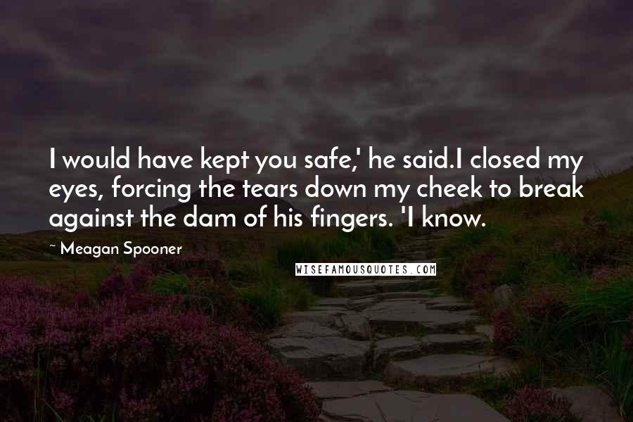 Meagan Spooner Quotes: I would have kept you safe,' he said.I closed my eyes, forcing the tears down my cheek to break against the dam of his fingers. 'I know.