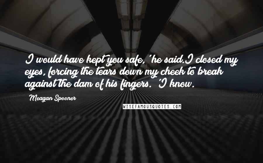 Meagan Spooner Quotes: I would have kept you safe,' he said.I closed my eyes, forcing the tears down my cheek to break against the dam of his fingers. 'I know.