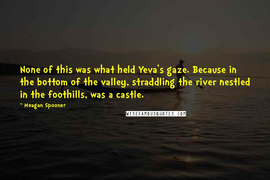 Meagan Spooner Quotes: None of this was what held Yeva's gaze. Because in the bottom of the valley, straddling the river nestled in the foothills, was a castle.