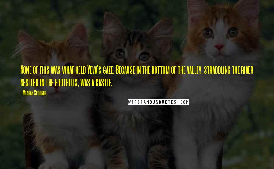 Meagan Spooner Quotes: None of this was what held Yeva's gaze. Because in the bottom of the valley, straddling the river nestled in the foothills, was a castle.