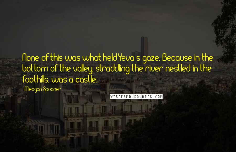 Meagan Spooner Quotes: None of this was what held Yeva's gaze. Because in the bottom of the valley, straddling the river nestled in the foothills, was a castle.