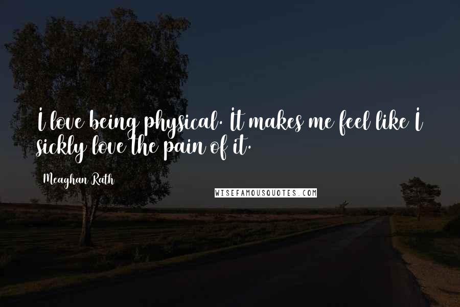 Meaghan Rath Quotes: I love being physical. It makes me feel like I sickly love the pain of it.