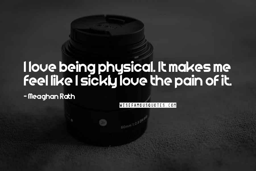 Meaghan Rath Quotes: I love being physical. It makes me feel like I sickly love the pain of it.