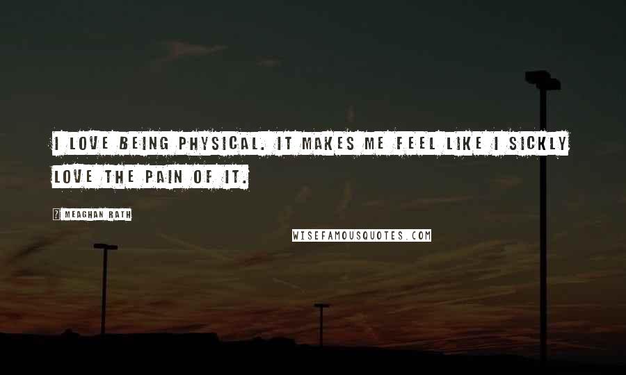 Meaghan Rath Quotes: I love being physical. It makes me feel like I sickly love the pain of it.