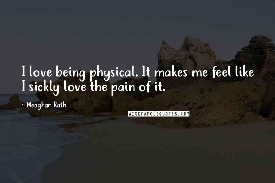 Meaghan Rath Quotes: I love being physical. It makes me feel like I sickly love the pain of it.