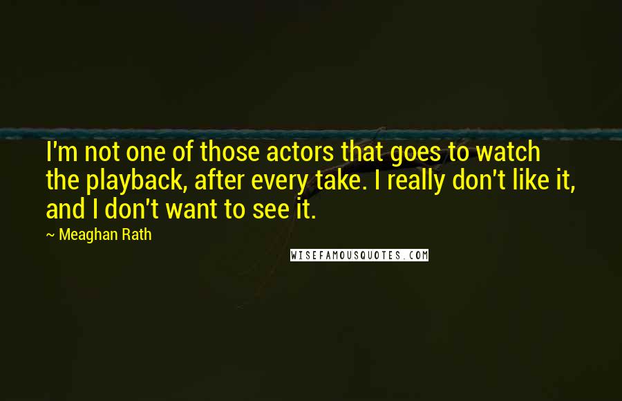 Meaghan Rath Quotes: I'm not one of those actors that goes to watch the playback, after every take. I really don't like it, and I don't want to see it.