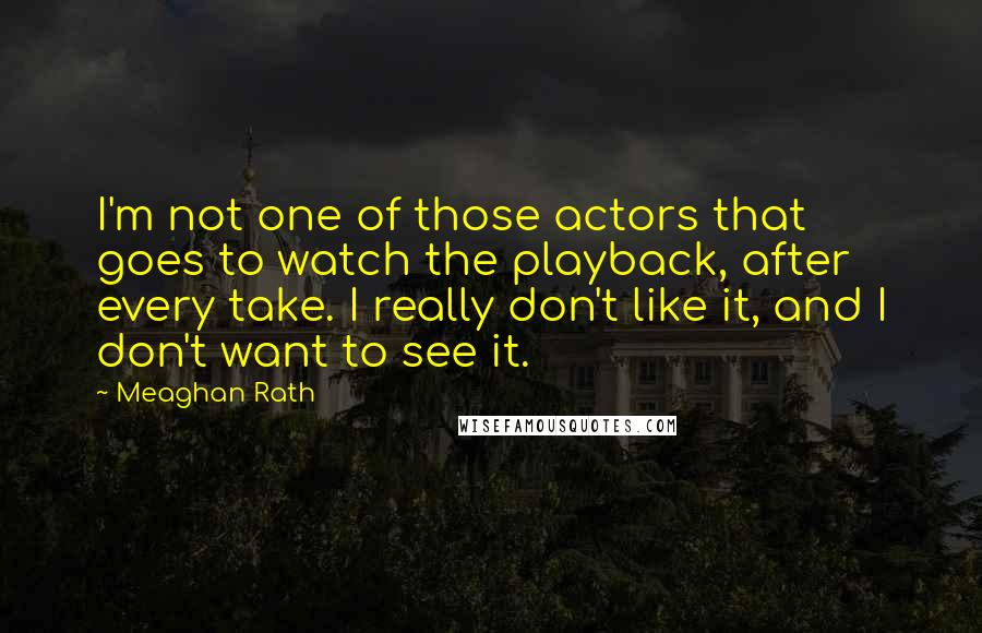 Meaghan Rath Quotes: I'm not one of those actors that goes to watch the playback, after every take. I really don't like it, and I don't want to see it.