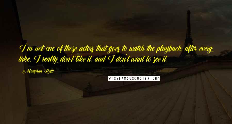 Meaghan Rath Quotes: I'm not one of those actors that goes to watch the playback, after every take. I really don't like it, and I don't want to see it.