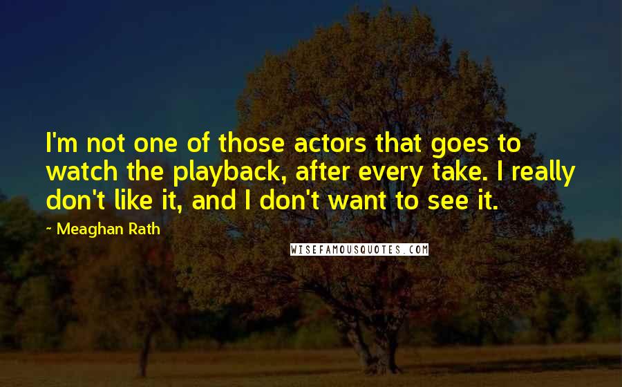 Meaghan Rath Quotes: I'm not one of those actors that goes to watch the playback, after every take. I really don't like it, and I don't want to see it.