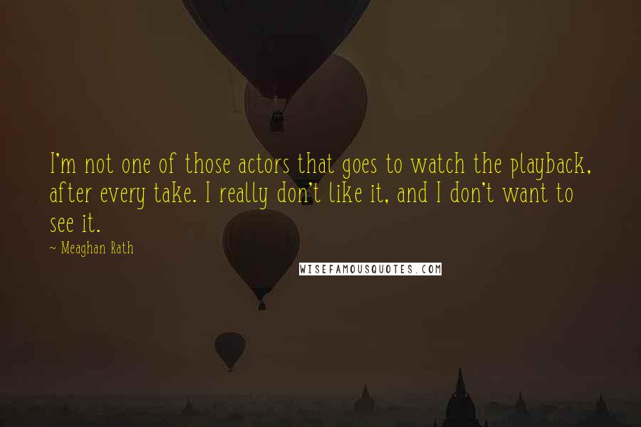 Meaghan Rath Quotes: I'm not one of those actors that goes to watch the playback, after every take. I really don't like it, and I don't want to see it.