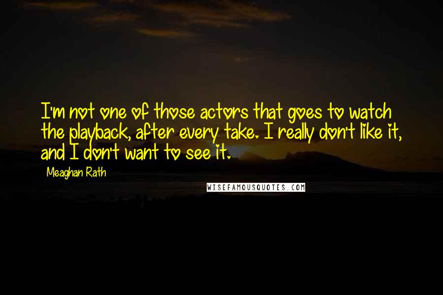 Meaghan Rath Quotes: I'm not one of those actors that goes to watch the playback, after every take. I really don't like it, and I don't want to see it.