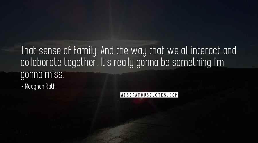 Meaghan Rath Quotes: That sense of family. And the way that we all interact and collaborate together. It's really gonna be something I'm gonna miss.