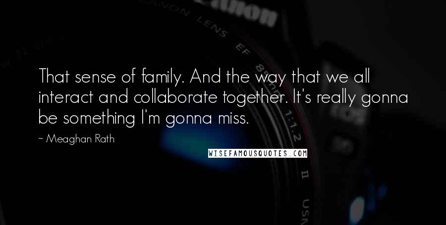 Meaghan Rath Quotes: That sense of family. And the way that we all interact and collaborate together. It's really gonna be something I'm gonna miss.