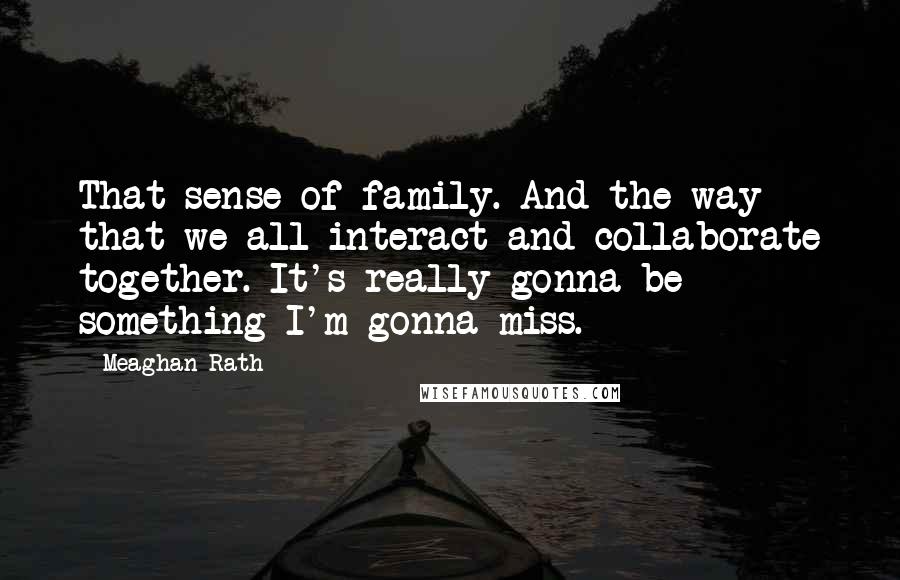 Meaghan Rath Quotes: That sense of family. And the way that we all interact and collaborate together. It's really gonna be something I'm gonna miss.