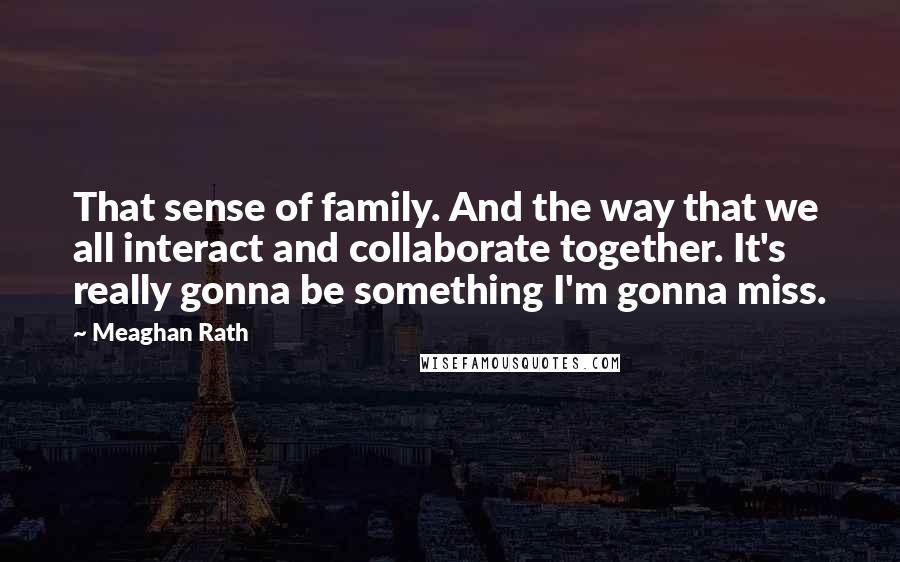 Meaghan Rath Quotes: That sense of family. And the way that we all interact and collaborate together. It's really gonna be something I'm gonna miss.