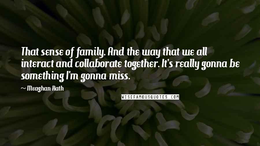 Meaghan Rath Quotes: That sense of family. And the way that we all interact and collaborate together. It's really gonna be something I'm gonna miss.